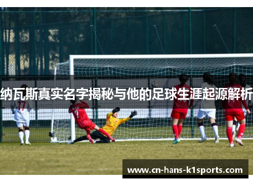 纳瓦斯真实名字揭秘与他的足球生涯起源解析