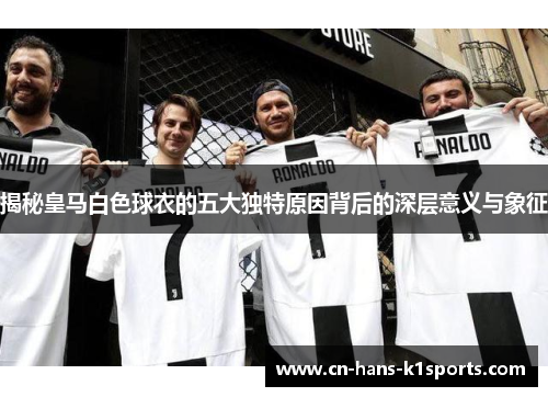 揭秘皇马白色球衣的五大独特原因背后的深层意义与象征