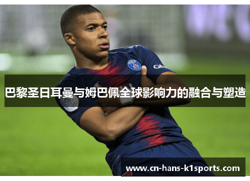 巴黎圣日耳曼与姆巴佩全球影响力的融合与塑造 巴黎圣日耳曼与姆巴佩全球影响力的融合与塑造