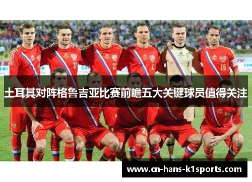 土耳其对阵格鲁吉亚比赛前瞻五大关键球员值得关注 土耳其对阵格鲁吉亚比赛前瞻五大关键球员值得关注