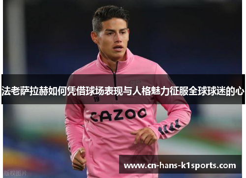 法老萨拉赫如何凭借球场表现与人格魅力征服全球球迷的心