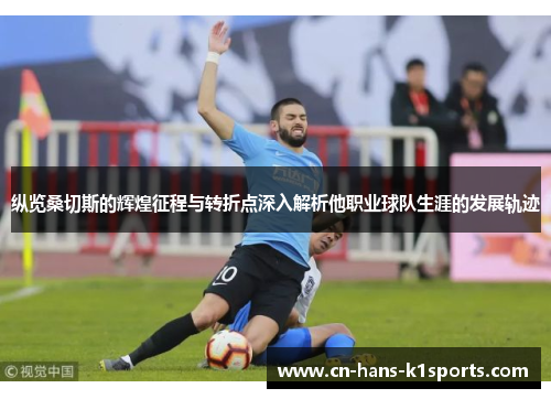 纵览桑切斯的辉煌征程与转折点深入解析他职业球队生涯的发展轨迹 纵览桑切斯的辉煌征程与转折点深入解析他职业球队生涯的发展轨迹