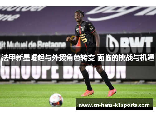法甲新星崛起与外援角色转变 面临的挑战与机遇 法甲新星崛起与外援角色转变 面临的挑战与机遇