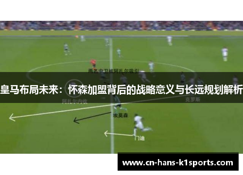 皇马布局未来：怀森加盟背后的战略意义与长远规划解析