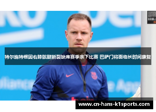特尔施特根因右膝髌腱断裂缺席赛季余下比赛 巴萨门将面临长时间康复