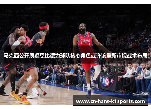 马克西公开质疑恩比德为球队核心角色或许该重新审视战术布局 马克西公开质疑恩比德为球队核心角色或许该重新审视战术布局