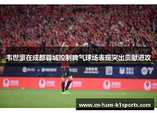 韦世豪在成都蓉城控制脾气球场表现突出贡献进攻 韦世豪在成都蓉城控制脾气球场表现突出贡献进攻